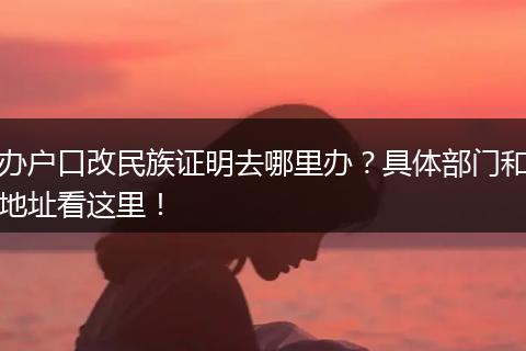 办户口改民族证明去哪里办？具体部门和地址看这里！