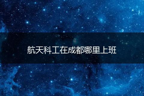 航天科工在成都哪里上班