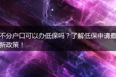 不分户口可以办低保吗？了解低保申请最新政策！