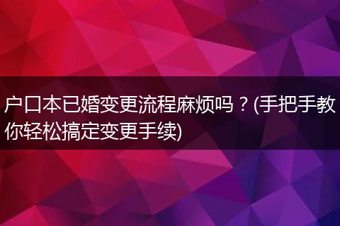 户口本已婚变更流程麻烦吗？(手把手教你轻松搞定变更手续)