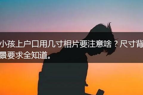 小孩上户口用几寸相片要注意啥？尺寸背景要求全知道。