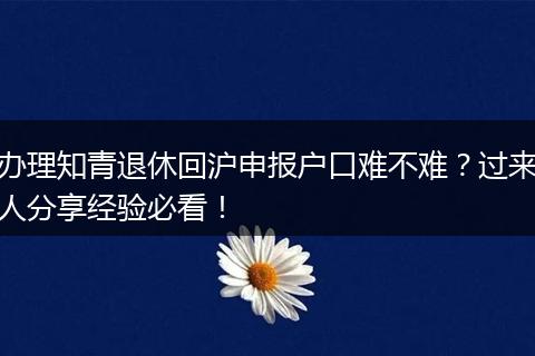 办理知青退休回沪申报户口难不难？过来人分享经验必看！