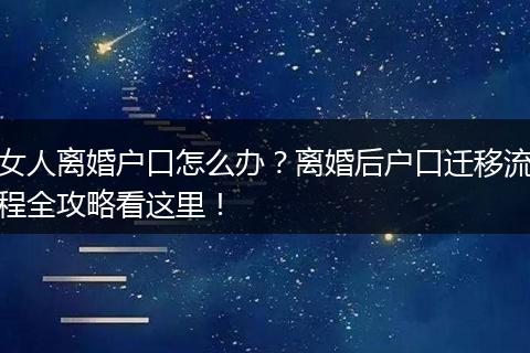 女人离婚户口怎么办？离婚后户口迁移流程全攻略看这里！