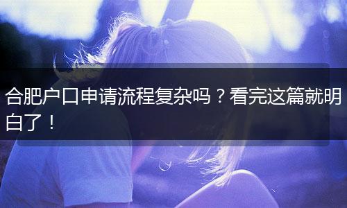合肥户口申请流程复杂吗？看完这篇就明白了！