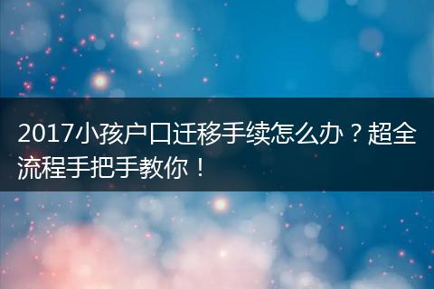 2017小孩户口迁移手续怎么办？超全流程手把手教你！