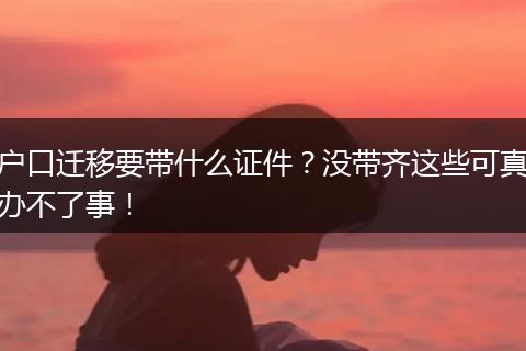户口迁移要带什么证件？没带齐这些可真办不了事！