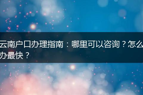 云南户口办理指南：哪里可以咨询？怎么办最快？