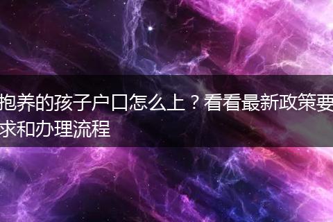 抱养的孩子户口怎么上？看看最新政策要求和办理流程