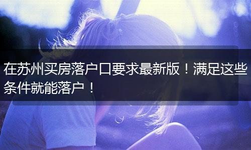 在苏州买房落户口要求最新版！满足这些条件就能落户！