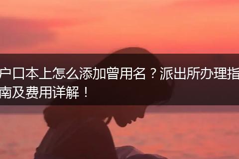 户口本上怎么添加曾用名？派出所办理指南及费用详解！