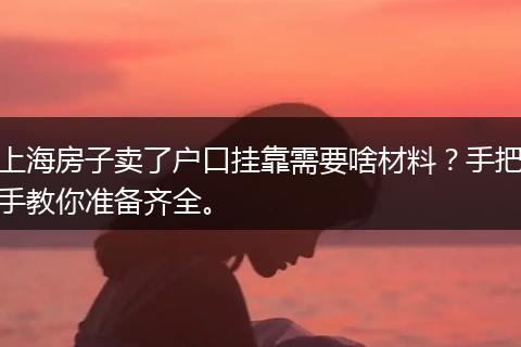 上海房子卖了户口挂靠需要啥材料？手把手教你准备齐全。