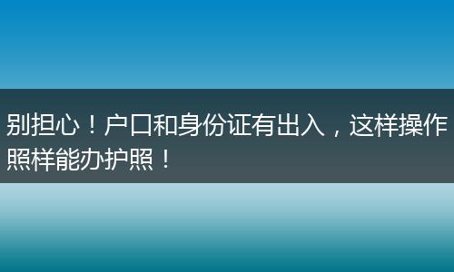 别担心！户口和身份证有出入，这样操作照样能办护照！