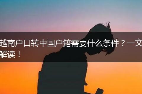 越南户口转中国户籍需要什么条件？一文解读！