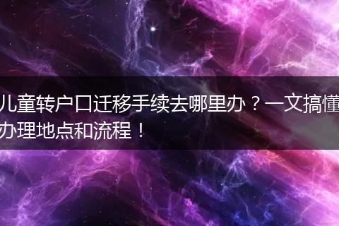 儿童转户口迁移手续去哪里办？一文搞懂办理地点和流程！