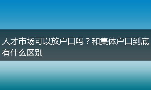 人才市场可以放户口吗？和集体户口到底有什么区别