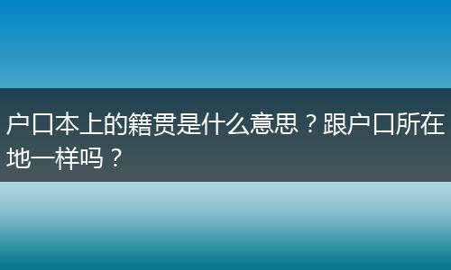 户口本上的籍贯是什么意思？跟户口所在地一样吗？