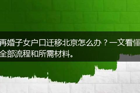 再婚子女户口迁移北京怎么办？一文看懂全部流程和所需材料。
