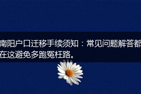 南阳户口迁移手续须知：常见问题解答都在这避免多跑冤枉路。