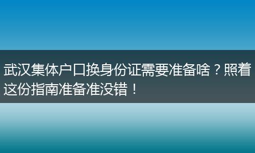 武汉集体户口换身份证需要准备啥？照着这份指南准备准没错！