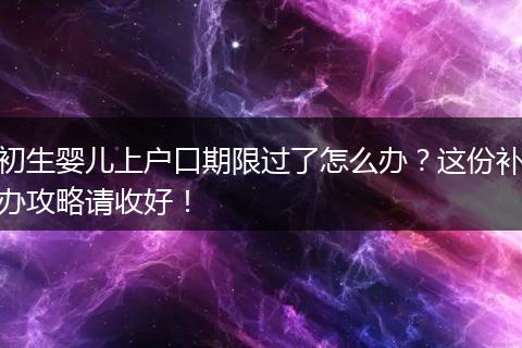 初生婴儿上户口期限过了怎么办？这份补办攻略请收好！