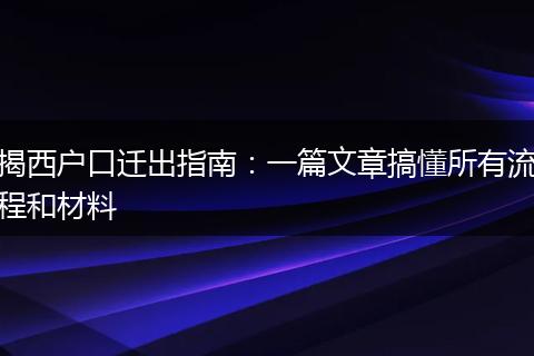 揭西户口迁出指南：一篇文章搞懂所有流程和材料