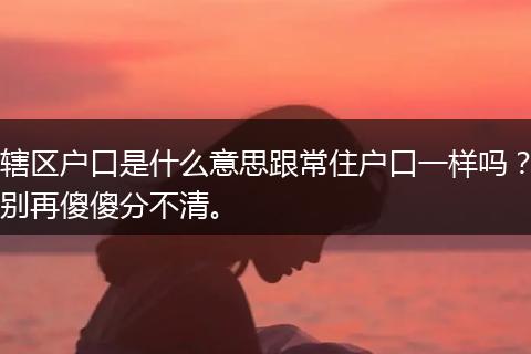 辖区户口是什么意思跟常住户口一样吗？别再傻傻分不清。