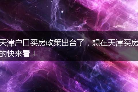 天津户口买房政策出台了，想在天津买房的快来看！