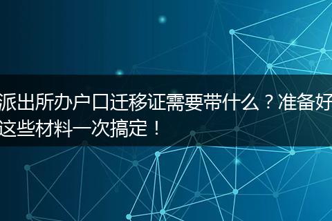 派出所办户口迁移证需要带什么？准备好这些材料一次搞定！