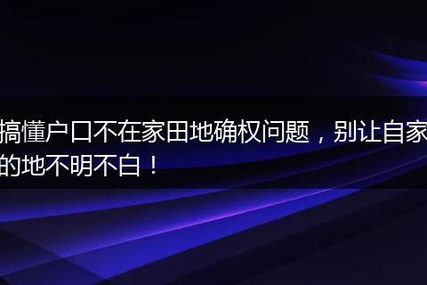 搞懂户口不在家田地确权问题，别让自家的地不明不白！