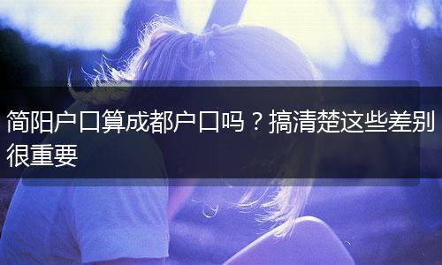 简阳户口算成都户口吗？搞清楚这些差别很重要