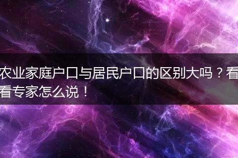农业家庭户口与居民户口的区别大吗？看看专家怎么说！