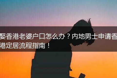 娶香港老婆户口怎么办？内地男士申请香港定居流程指南！