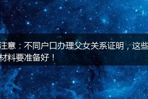 注意：不同户口办理父女关系证明，这些材料要准备好！