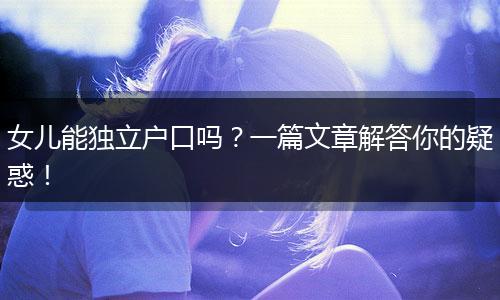 女儿能独立户口吗？一篇文章解答你的疑惑！