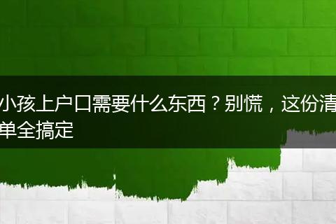 小孩上户口需要什么东西？别慌，这份清单全搞定