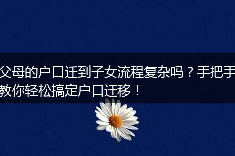 父母的户口迁到子女流程复杂吗？手把手教你轻松搞定户口迁移！