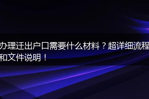 办理迁出户口需要什么材料？超详细流程和文件说明！