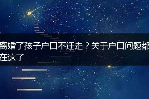 离婚了孩子户口不迁走？关于户口问题都在这了