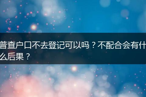 普查户口不去登记可以吗？不配合会有什么后果？