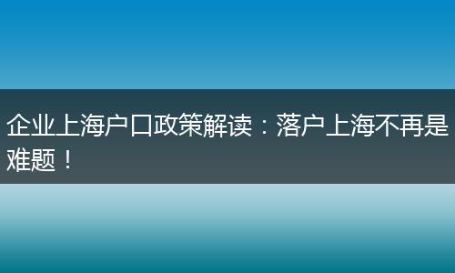 企业上海户口政策解读：落户上海不再是难题！
