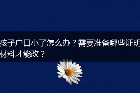 孩子户口小了怎么办？需要准备哪些证明材料才能改？