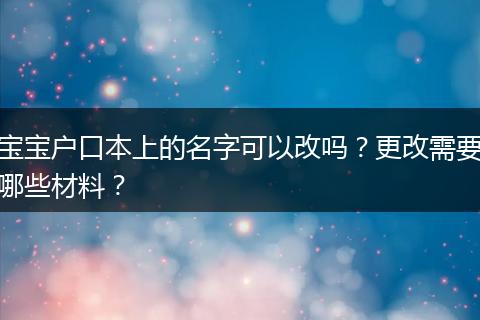 宝宝户口本上的名字可以改吗？更改需要哪些材料？