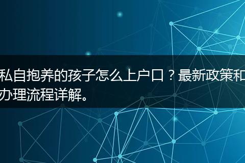 私自抱养的孩子怎么上户口？最新政策和办理流程详解。