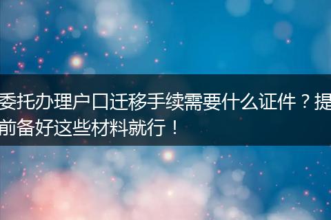 委托办理户口迁移手续需要什么证件？提前备好这些材料就行！