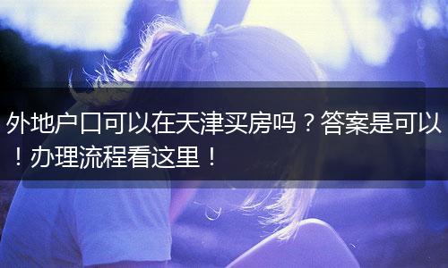 外地户口可以在天津买房吗？答案是可以！办理流程看这里！