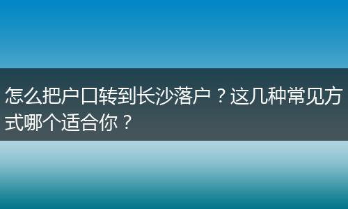 怎么把户口转到长沙落户？这几种常见方式哪个适合你？