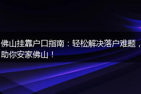 佛山挂靠户口指南：轻松解决落户难题，助你安家佛山！