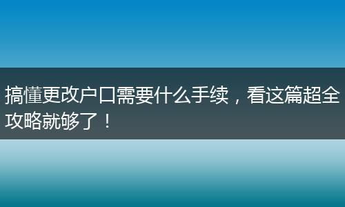 搞懂更改户口需要什么手续，看这篇超全攻略就够了！