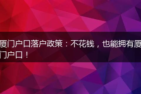 厦门户口落户政策：不花钱，也能拥有厦门户口！