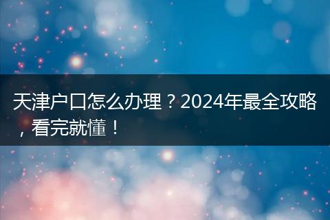 天津户口怎么办理？2024年最全攻略，看完就懂！